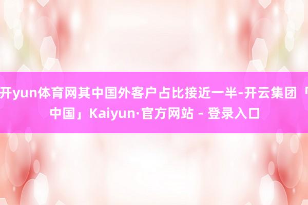 开yun体育网其中国外客户占比接近一半-开云集团「中国」Kaiyun·官方网站 - 登录入口