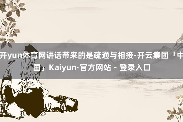 开yun体育网讲话带来的是疏通与相接-开云集团「中国」Kaiyun·官方网站 - 登录入口
