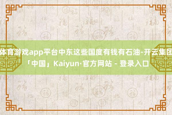 体育游戏app平台中东这些国度有钱有石油-开云集团「中国」Kaiyun·官方网站 - 登录入口