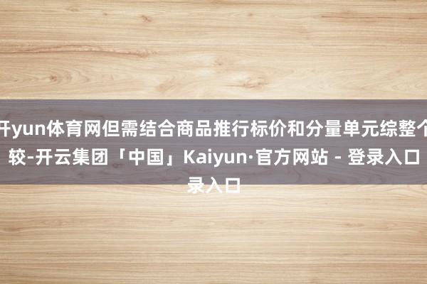 开yun体育网但需结合商品推行标价和分量单元综整个较-开云集团「中国」Kaiyun·官方网站 - 登录入口