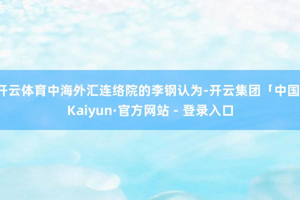 开云体育中海外汇连络院的李钢认为-开云集团「中国」Kaiyun·官方网站 - 登录入口