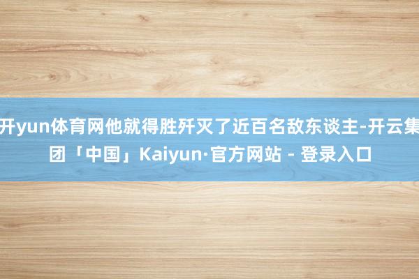 开yun体育网他就得胜歼灭了近百名敌东谈主-开云集团「中国」Kaiyun·官方网站 - 登录入口