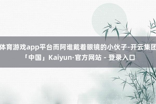 体育游戏app平台而阿谁戴着眼镜的小伙子-开云集团「中国」Kaiyun·官方网站 - 登录入口