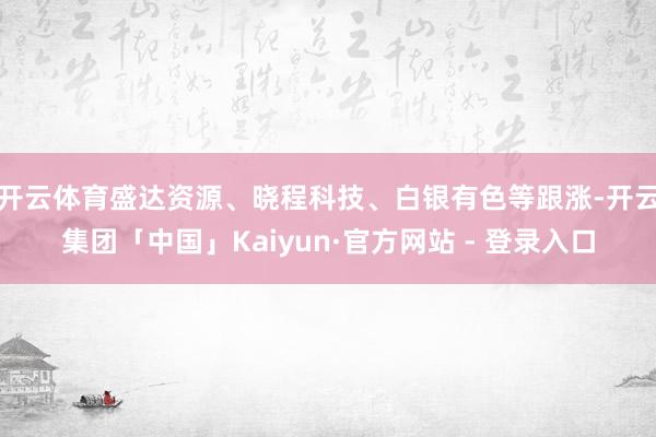 开云体育盛达资源、晓程科技、白银有色等跟涨-开云集团「中国」Kaiyun·官方网站 - 登录入口