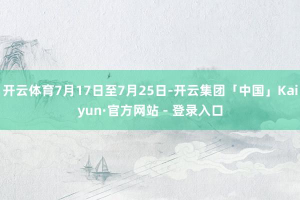 开云体育7月17日至7月25日-开云集团「中国」Kaiyun·官方网站 - 登录入口