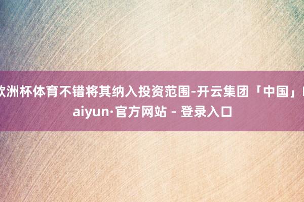 欧洲杯体育不错将其纳入投资范围-开云集团「中国」Kaiyun·官方网站 - 登录入口