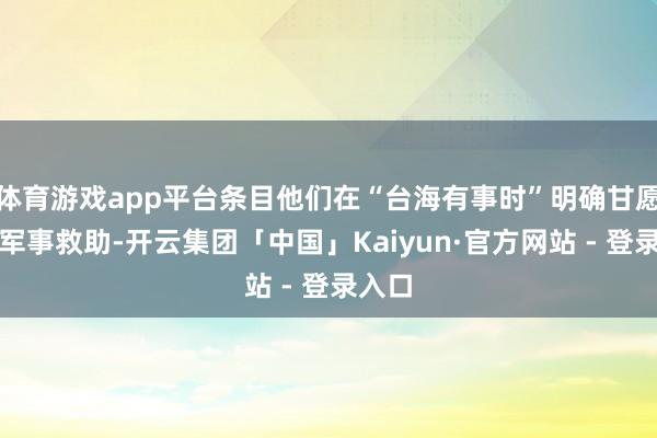 体育游戏app平台条目他们在“台海有事时”明确甘愿提供军事救助-开云集团「中国」Kaiyun·官方网站 - 登录入口