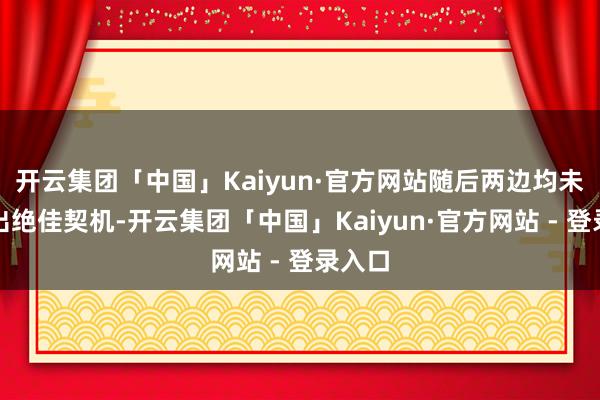 开云集团「中国」Kaiyun·官方网站随后两边均未创造出绝佳契机-开云集团「中国」Kaiyun·官方网站 - 登录入口
