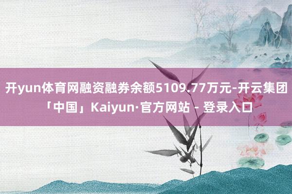 开yun体育网融资融券余额5109.77万元-开云集团「中国」Kaiyun·官方网站 - 登录入口