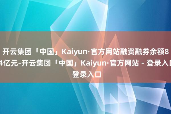 开云集团「中国」Kaiyun·官方网站融资融券余额8.4亿元-开云集团「中国」Kaiyun·官方网站 - 登录入口