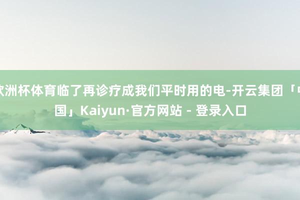 欧洲杯体育临了再诊疗成我们平时用的电-开云集团「中国」Kaiyun·官方网站 - 登录入口