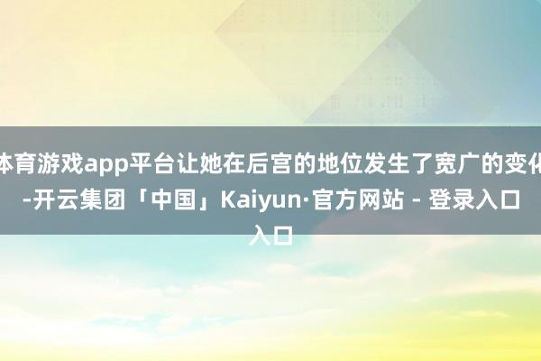体育游戏app平台让她在后宫的地位发生了宽广的变化-开云集团「中国」Kaiyun·官方网站 - 登录入口