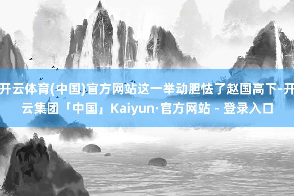 开云体育(中国)官方网站这一举动胆怯了赵国高下-开云集团「中国」Kaiyun·官方网站 - 登录入口