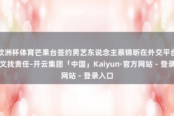 欧洲杯体育芒果台签约男艺东说念主蔡锦昕在外交平台发长文找责任-开云集团「中国」Kaiyun·官方网站 - 登录入口