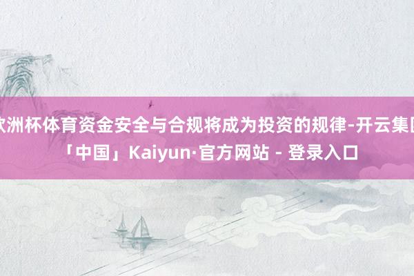 欧洲杯体育资金安全与合规将成为投资的规律-开云集团「中国」Kaiyun·官方网站 - 登录入口