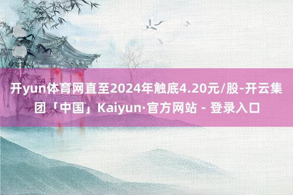 开yun体育网直至2024年触底4.20元/股-开云集团「中国」Kaiyun·官方网站 - 登录入口