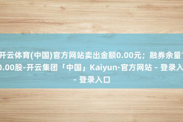 开云体育(中国)官方网站卖出金额0.00元；融券余量100.00股-开云集团「中国」Kaiyun·官方网站 - 登录入口