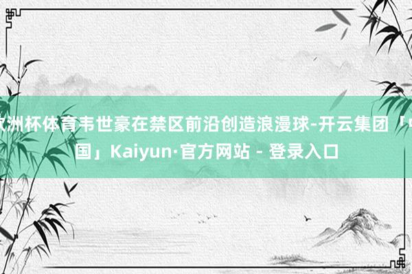 欧洲杯体育韦世豪在禁区前沿创造浪漫球-开云集团「中国」Kaiyun·官方网站 - 登录入口