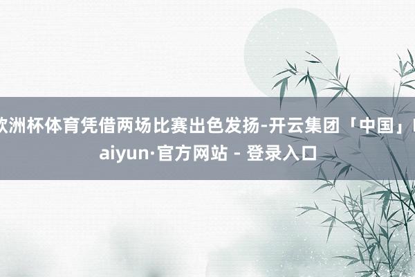 欧洲杯体育凭借两场比赛出色发扬-开云集团「中国」Kaiyun·官方网站 - 登录入口