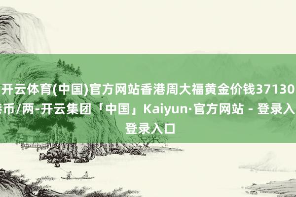 开云体育(中国)官方网站香港周大福黄金价钱37130港币/两-开云集团「中国」Kaiyun·官方网站 - 登录入口