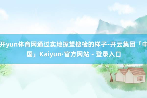 开yun体育网通过实地探望搜检的样子-开云集团「中国」Kaiyun·官方网站 - 登录入口