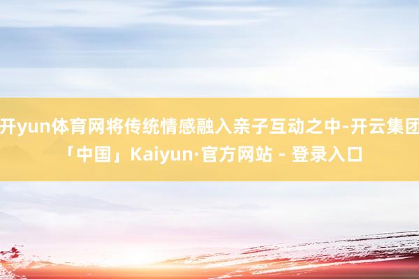 开yun体育网将传统情感融入亲子互动之中-开云集团「中国」Kaiyun·官方网站 - 登录入口