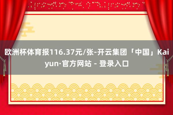 欧洲杯体育报116.37元/张-开云集团「中国」Kaiyun·官方网站 - 登录入口