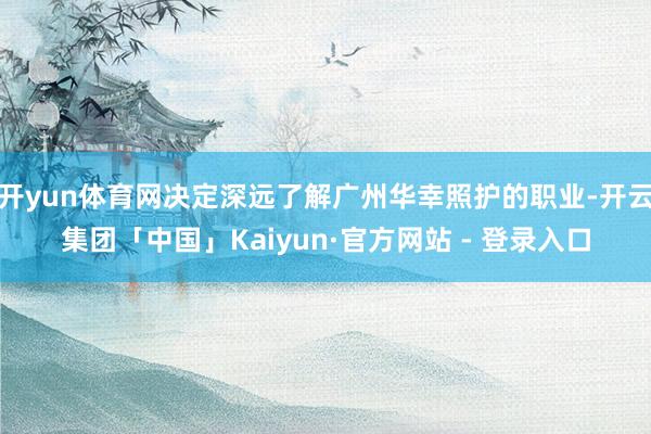 开yun体育网决定深远了解广州华幸照护的职业-开云集团「中国」Kaiyun·官方网站 - 登录入口