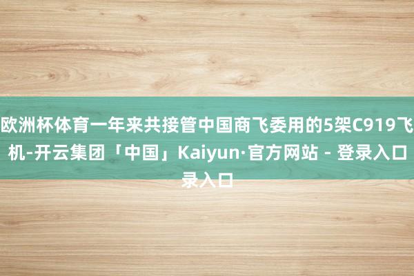 欧洲杯体育一年来共接管中国商飞委用的5架C919飞机-开云集团「中国」Kaiyun·官方网站 - 登录入口