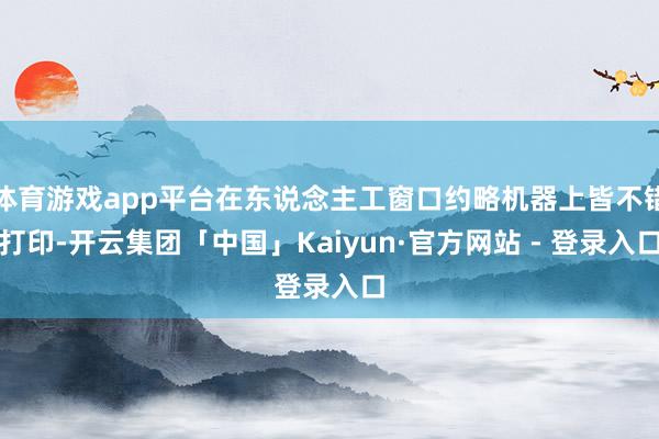 体育游戏app平台在东说念主工窗口约略机器上皆不错打印-开云集团「中国」Kaiyun·官方网站 - 登录入口