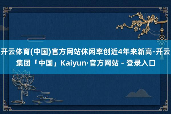 开云体育(中国)官方网站休闲率创近4年来新高-开云集团「中国」Kaiyun·官方网站 - 登录入口