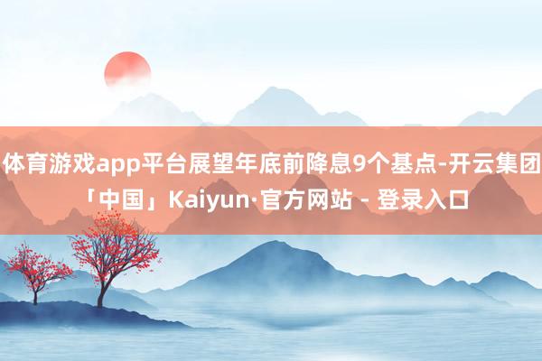 体育游戏app平台展望年底前降息9个基点-开云集团「中国」Kaiyun·官方网站 - 登录入口