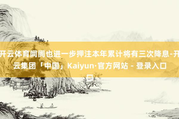 开云体育阛阓也进一步押注本年累计将有三次降息-开云集团「中国」Kaiyun·官方网站 - 登录入口