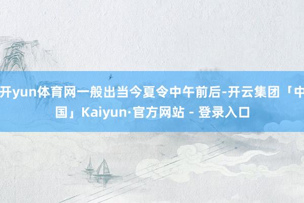 开yun体育网一般出当今夏令中午前后-开云集团「中国」Kaiyun·官方网站 - 登录入口