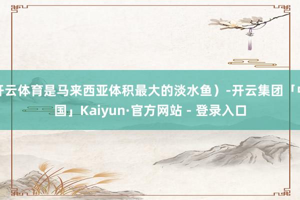 开云体育是马来西亚体积最大的淡水鱼）-开云集团「中国」Kaiyun·官方网站 - 登录入口