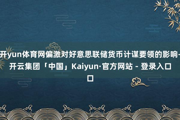 开yun体育网偏激对好意思联储货币计谋要领的影响-开云集团「中国」Kaiyun·官方网站 - 登录入口