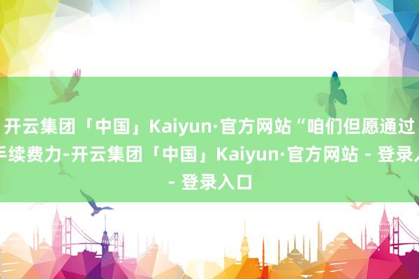 开云集团「中国」Kaiyun·官方网站“咱们但愿通过合手续费力-开云集团「中国」Kaiyun·官方网站 - 登录入口