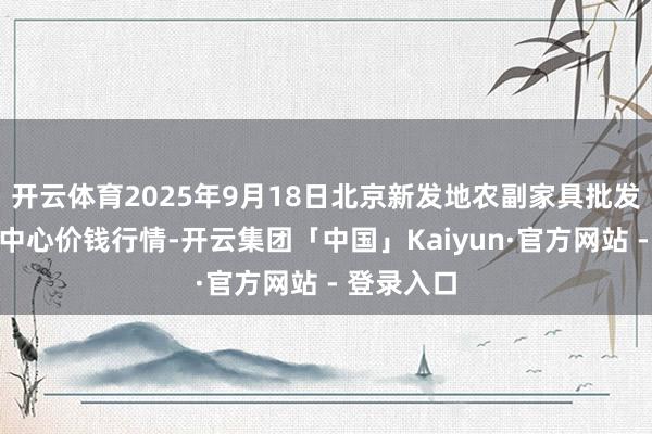 开云体育2025年9月18日北京新发地农副家具批发阛阓信息中心价钱行情-开云集团「中国」Kaiyun·官方网站 - 登录入口