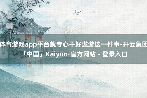 体育游戏app平台就专心干好遨游这一件事-开云集团「中国」Kaiyun·官方网站 - 登录入口