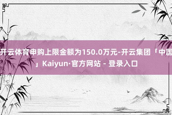 开云体育申购上限金额为150.0万元-开云集团「中国」Kaiyun·官方网站 - 登录入口