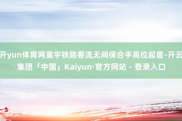 开yun体育网寰宇铁路客流无间保合手高位起首-开云集团「中国」Kaiyun·官方网站 - 登录入口
