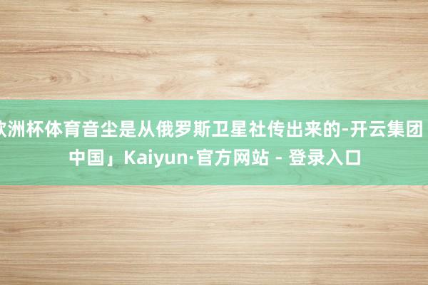 欧洲杯体育音尘是从俄罗斯卫星社传出来的-开云集团「中国」Kaiyun·官方网站 - 登录入口