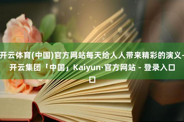 开云体育(中国)官方网站每天给人人带来精彩的演义-开云集团「中国」Kaiyun·官方网站 - 登录入口