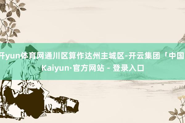开yun体育网通川区算作达州主城区-开云集团「中国」Kaiyun·官方网站 - 登录入口