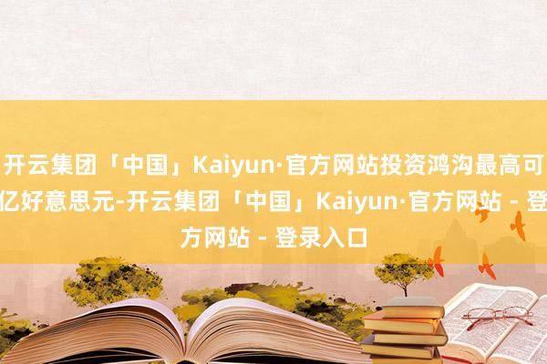 开云集团「中国」Kaiyun·官方网站投资鸿沟最高可达250亿好意思元-开云集团「中国」Kaiyun·官方网站 - 登录入口