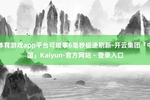 体育游戏app平台可竣事6毫秒极速刷新-开云集团「中国」Kaiyun·官方网站 - 登录入口