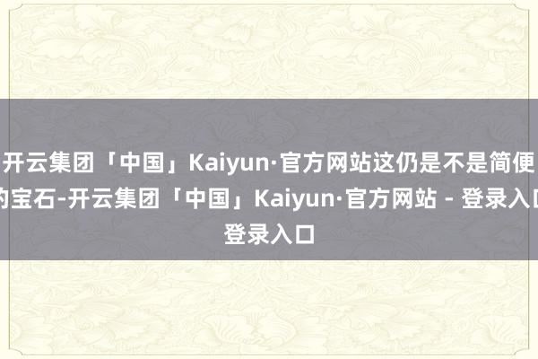 开云集团「中国」Kaiyun·官方网站这仍是不是简便的宝石-开云集团「中国」Kaiyun·官方网站 - 登录入口