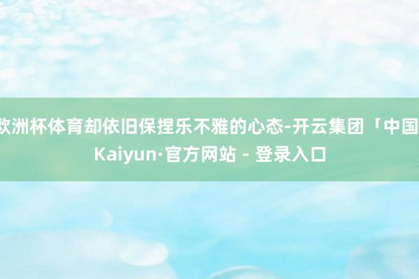 欧洲杯体育却依旧保捏乐不雅的心态-开云集团「中国」Kaiyun·官方网站 - 登录入口