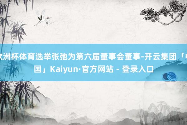 欧洲杯体育选举张弛为第六届董事会董事-开云集团「中国」Kaiyun·官方网站 - 登录入口