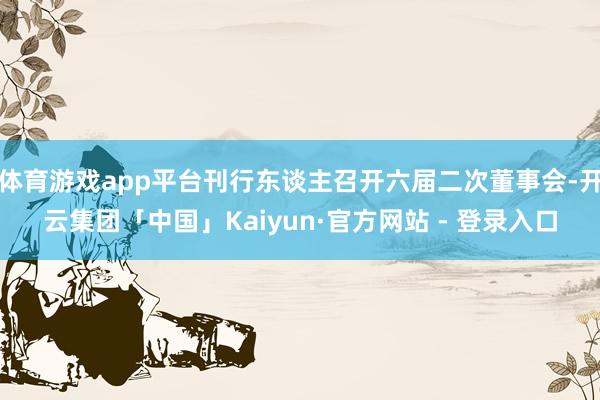 体育游戏app平台刊行东谈主召开六届二次董事会-开云集团「中国」Kaiyun·官方网站 - 登录入口